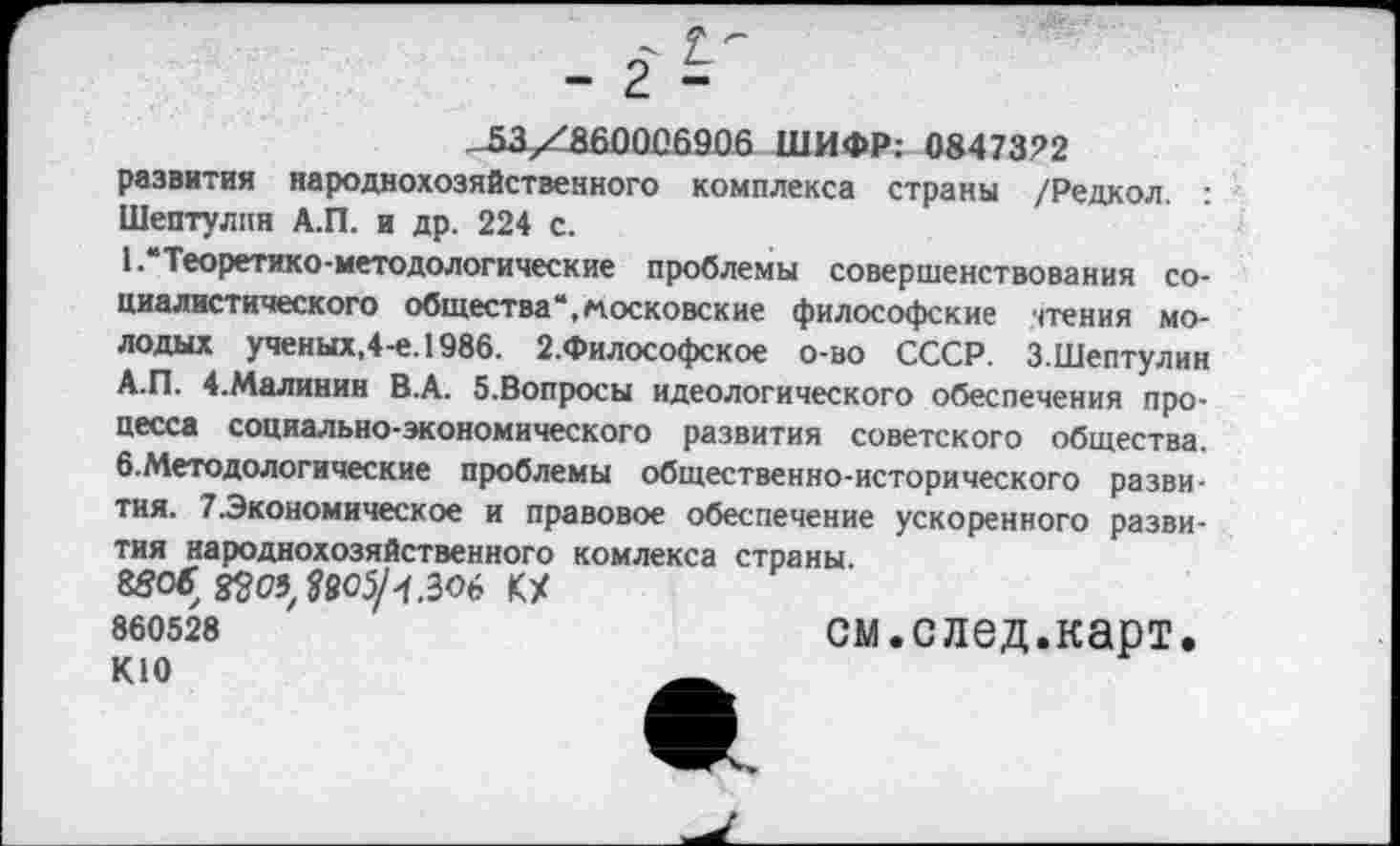 ﻿-53/_аб0006906 ШИФР: 0847372
развития народнохозяйственного комплекса страны /Редкол. : Шептулпн А.П. и др. 224 с.
• •“Теоретико-методологические проблемы совершенствования социалистического общества“,московские философские чтения молодых ученых,4-е.1986. 2.Философское о-во СССР. З.Шептулин А.П. 4.Малинин В.А. 5.Вопросы идеологического обеспечения процесса социально-экономического развития советского общества. б.Методологические проблемы общественно-исторического развития. 7.Экономическое и правовое обеспечение ускоренного развития народнохозяйственного комлекса страны.
85О£ ^05^905/КХ 860528
К10
см.след.карт